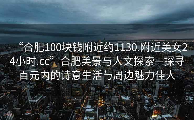 “合肥100塊錢附近約1130.附近美女24小時.cc”合肥美景與人文探索—探尋百元內(nèi)的詩意生活與周邊魅力佳人