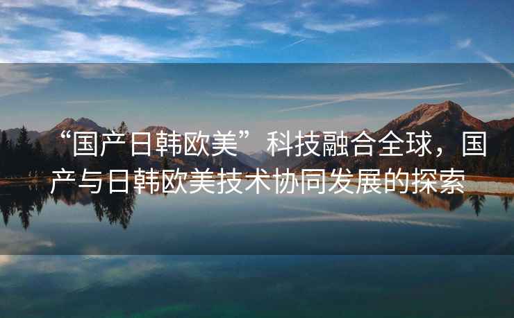 “國產(chǎn)日韓歐美”科技融合全球，國產(chǎn)與日韓歐美技術(shù)協(xié)同發(fā)展的探索
