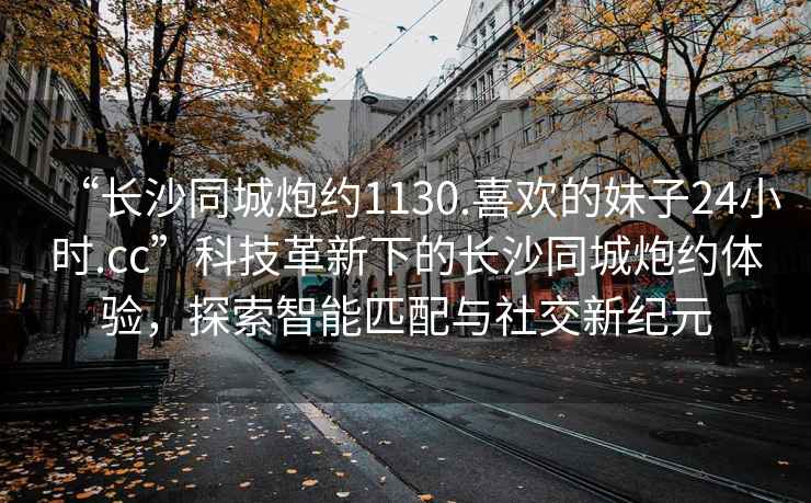 “長沙同城炮約1130.喜歡的妹子24小時.cc”科技革新下的長沙同城炮約體驗，探索智能匹配與社交新紀元