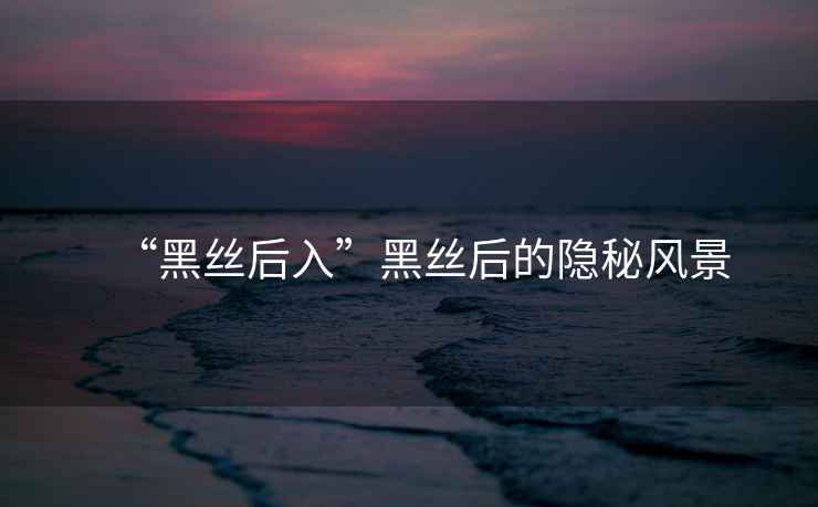 “黑絲后入”黑絲后的隱秘風景