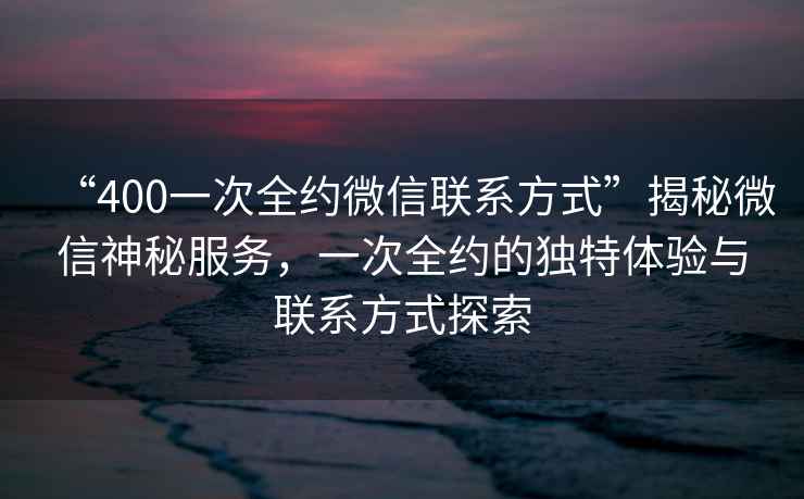 “400一次全約微信聯(lián)系方式”揭秘微信神秘服務(wù)，一次全約的獨特體驗與聯(lián)系方式探索