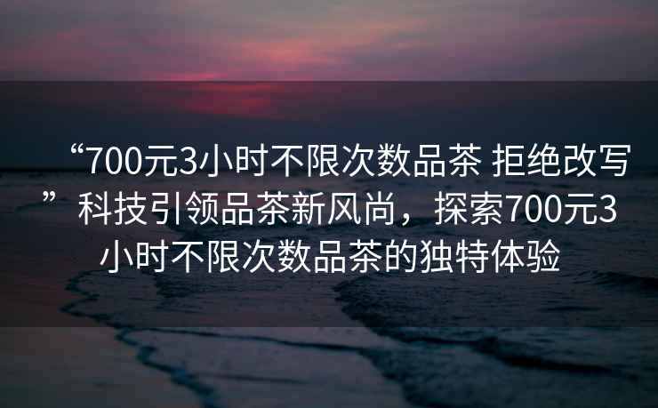 “700元3小時不限次數(shù)品茶 拒絕改寫”科技引領品茶新風尚，探索700元3小時不限次數(shù)品茶的獨特體驗