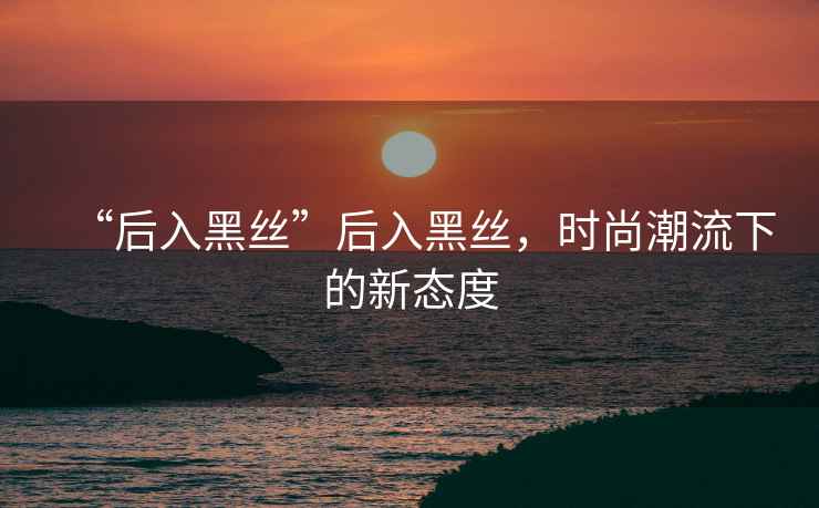 “后入黑絲”后入黑絲，時(shí)尚潮流下的新態(tài)度