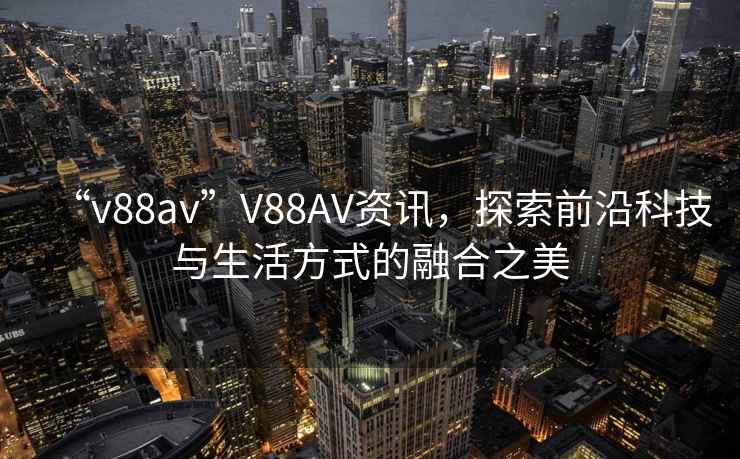 “v88av”V88AV資訊，探索前沿科技與生活方式的融合之美