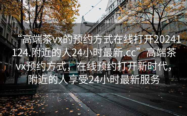 “高端茶vx的預(yù)約方式在線打開(kāi)20241124.附近的人24小時(shí)最新.cc”高端茶vx預(yù)約方式，在線預(yù)約打開(kāi)新時(shí)代，附近的人享受24小時(shí)最新服務(wù)