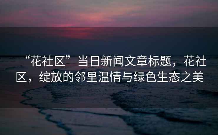 “花社區(qū)”當(dāng)日新聞文章標(biāo)題，花社區(qū)，綻放的鄰里溫情與綠色生態(tài)之美