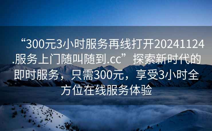 “300元3小時(shí)服務(wù)再線打開(kāi)20241124.服務(wù)上門隨叫隨到.cc”探索新時(shí)代的即時(shí)服務(wù)，只需300元，享受3小時(shí)全方位在線服務(wù)體驗(yàn)