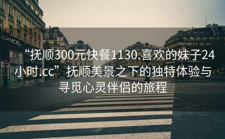 “撫順300元快餐1130.喜歡的妹子24小時.cc”撫順美景之下的獨特體驗與尋覓心靈伴侶的旅程