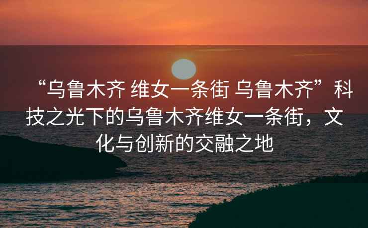“烏魯木齊 維女一條街 烏魯木齊”科技之光下的烏魯木齊維女一條街，文化與創(chuàng)新的交融之地