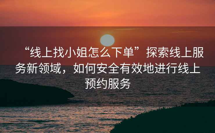 “線上找小姐怎么下單”探索線上服務(wù)新領(lǐng)域，如何安全有效地進行線上預(yù)約服務(wù)