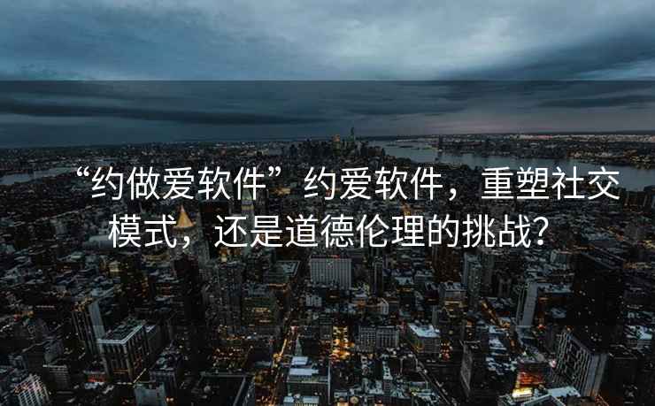 “約做愛軟件”約愛軟件，重塑社交模式，還是道德倫理的挑戰(zhàn)？
