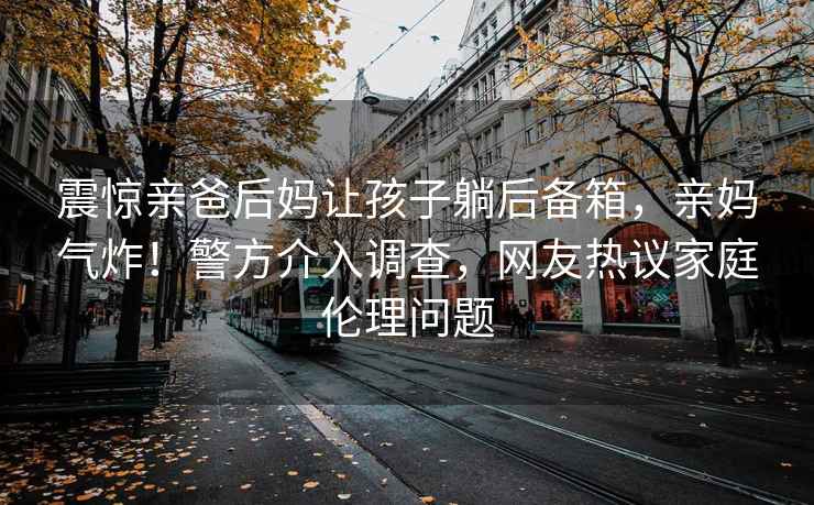 震驚親爸后媽讓孩子躺后備箱，親媽氣炸！警方介入調(diào)查，網(wǎng)友熱議家庭倫理問(wèn)題