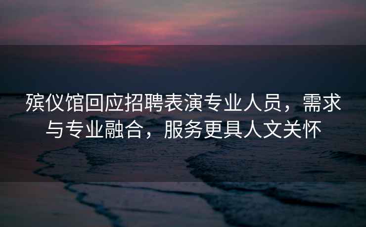 殯儀館回應(yīng)招聘表演專業(yè)人員，需求與專業(yè)融合，服務(wù)更具人文關(guān)懷