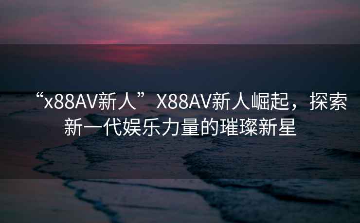 “x88AV新人”X88AV新人崛起，探索新一代娛樂力量的璀璨新星