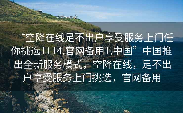 “空降在線足不出戶享受服務(wù)上門任你挑選1114.官網(wǎng)備用1.中國”中國推出全新服務(wù)模式，空降在線，足不出戶享受服務(wù)上門挑選，官網(wǎng)備用