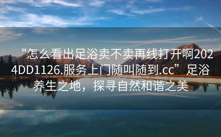 “怎么看出足浴賣不賣再線打開啊2024DD1126.服務(wù)上門隨叫隨到.cc”足浴養(yǎng)生之地，探尋自然和諧之美