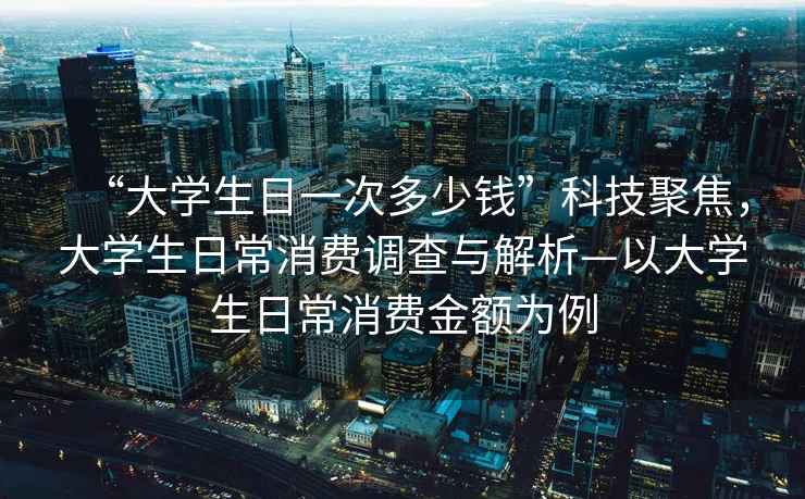 “大學(xué)生日一次多少錢”科技聚焦，大學(xué)生日常消費(fèi)調(diào)查與解析—以大學(xué)生日常消費(fèi)金額為例