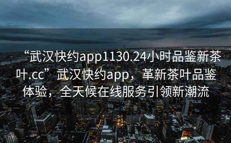 “武漢快約app1130.24小時品鑒新茶葉.cc”武漢快約app，革新茶葉品鑒體驗，全天候在線服務引領新潮流