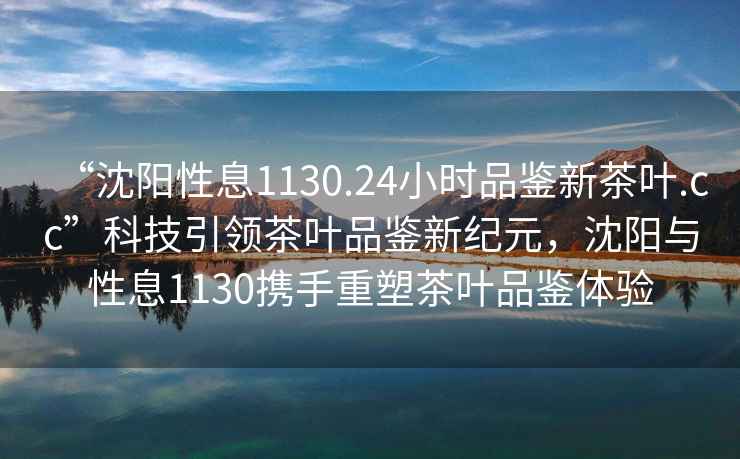“沈陽(yáng)性息1130.24小時(shí)品鑒新茶葉.cc”科技引領(lǐng)茶葉品鑒新紀(jì)元，沈陽(yáng)與性息1130攜手重塑茶葉品鑒體驗(yàn)