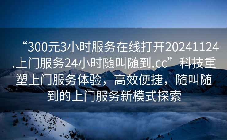 “300元3小時服務在線打開20241124.上門服務24小時隨叫隨到.cc”科技重塑上門服務體驗，高效便捷，隨叫隨到的上門服務新模式探索