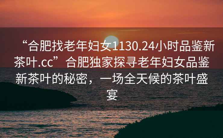 “合肥找老年婦女1130.24小時(shí)品鑒新茶葉.cc”合肥獨(dú)家探尋老年婦女品鑒新茶葉的秘密，一場全天候的茶葉盛宴