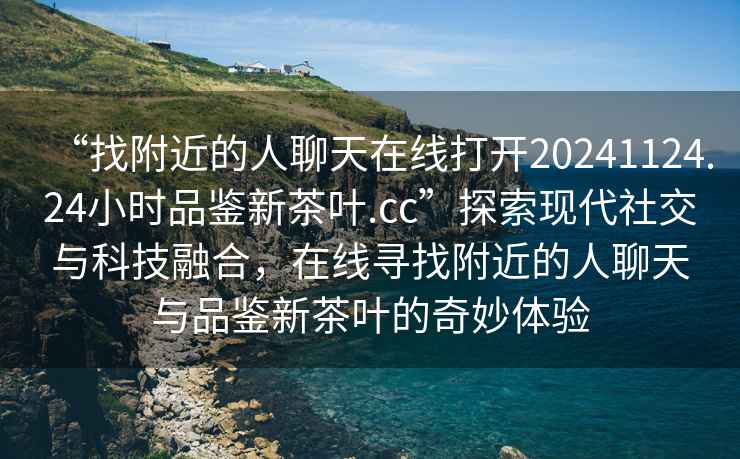 “找附近的人聊天在線打開20241124.24小時品鑒新茶葉.cc”探索現(xiàn)代社交與科技融合，在線尋找附近的人聊天與品鑒新茶葉的奇妙體驗