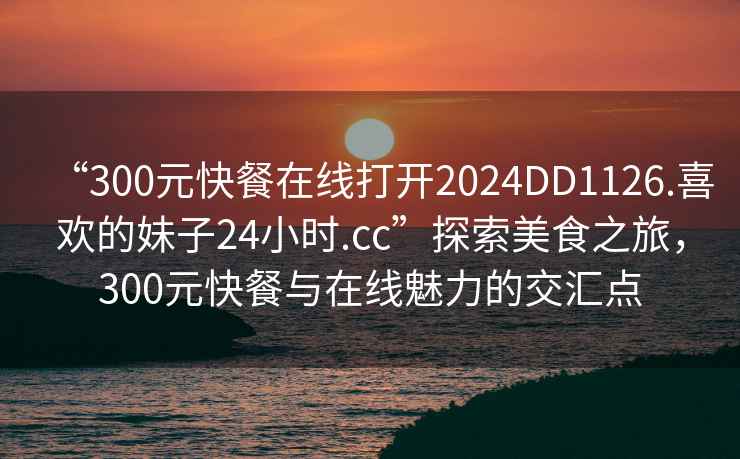 “300元快餐在線打開2024DD1126.喜歡的妹子24小時.cc”探索美食之旅，300元快餐與在線魅力的交匯點