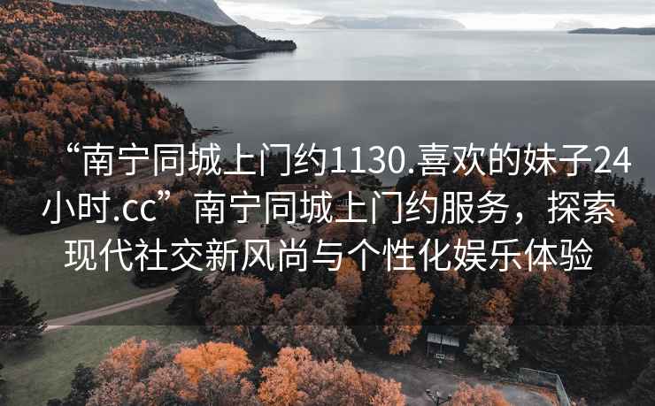 “南寧同城上門約1130.喜歡的妹子24小時.cc”南寧同城上門約服務(wù)，探索現(xiàn)代社交新風(fēng)尚與個性化娛樂體驗
