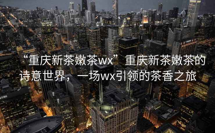 “重慶新茶嫩茶wx”重慶新茶嫩茶的詩意世界，一場wx引領(lǐng)的茶香之旅