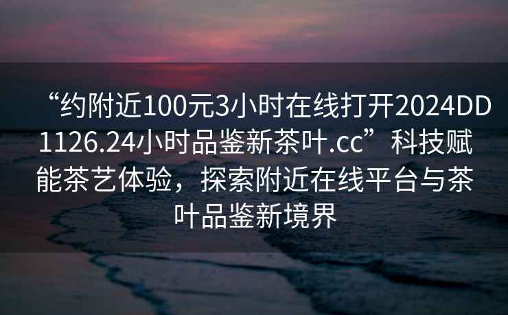“約附近100元3小時在線打開2024DD1126.24小時品鑒新茶葉.cc”科技賦能茶藝體驗，探索附近在線平臺與茶葉品鑒新境界
