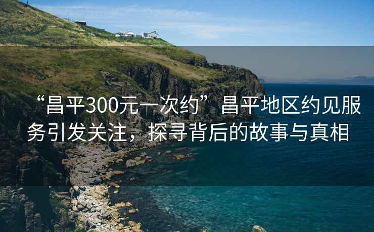 “昌平300元一次約”昌平地區(qū)約見服務(wù)引發(fā)關(guān)注，探尋背后的故事與真相