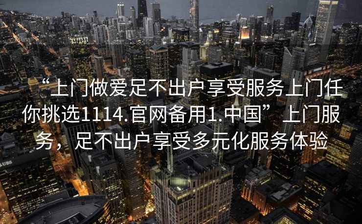 “上門做愛足不出戶享受服務(wù)上門任你挑選1114.官網(wǎng)備用1.中國”上門服務(wù)，足不出戶享受多元化服務(wù)體驗