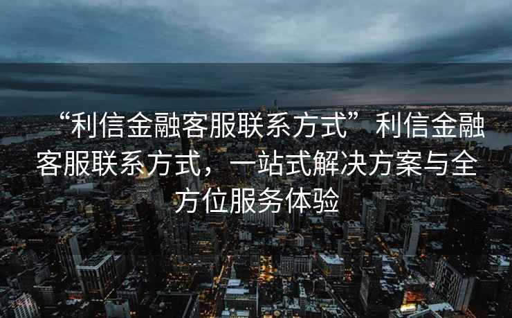 “利信金融客服聯(lián)系方式”利信金融客服聯(lián)系方式，一站式解決方案與全方位服務(wù)體驗