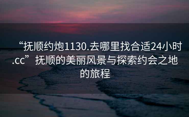 “撫順約炮1130.去哪里找合適24小時(shí).cc”撫順的美麗風(fēng)景與探索約會之地的旅程