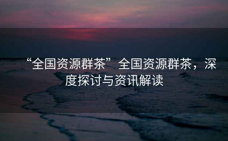 “全國資源群茶”全國資源群茶，深度探討與資訊解讀