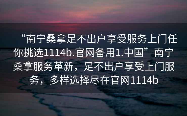 “南寧桑拿足不出戶享受服務(wù)上門任你挑選1114b.官網(wǎng)備用1.中國”南寧桑拿服務(wù)革新，足不出戶享受上門服務(wù)，多樣選擇盡在官網(wǎng)1114b