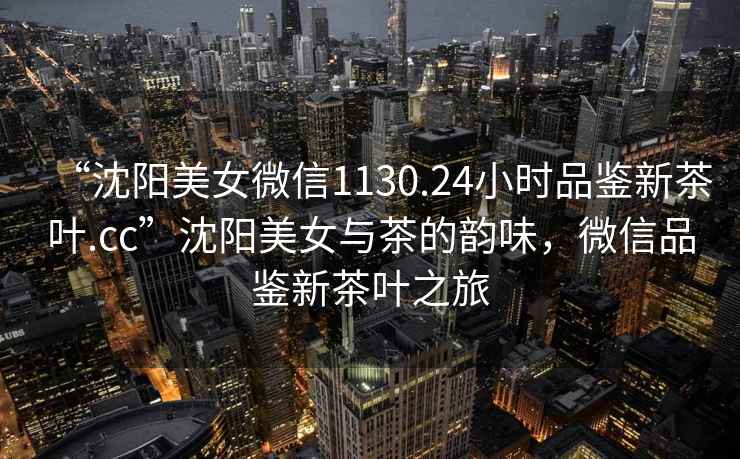 “沈陽(yáng)美女微信1130.24小時(shí)品鑒新茶葉.cc”沈陽(yáng)美女與茶的韻味，微信品鑒新茶葉之旅