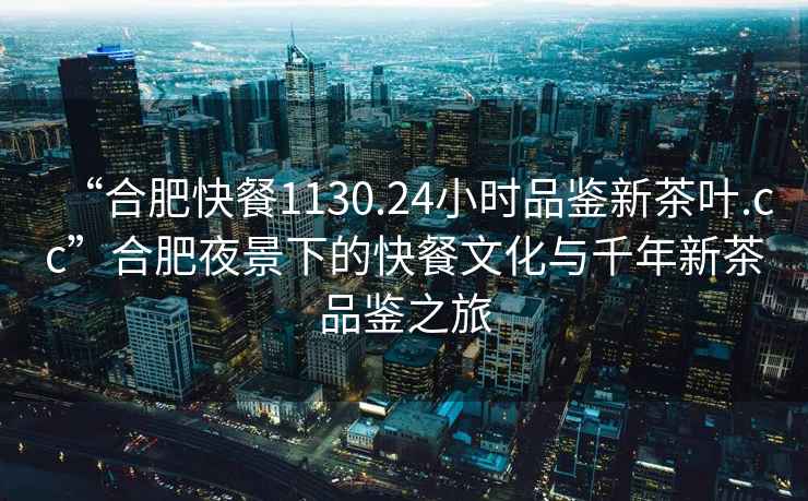 “合肥快餐1130.24小時(shí)品鑒新茶葉.cc”合肥夜景下的快餐文化與千年新茶品鑒之旅