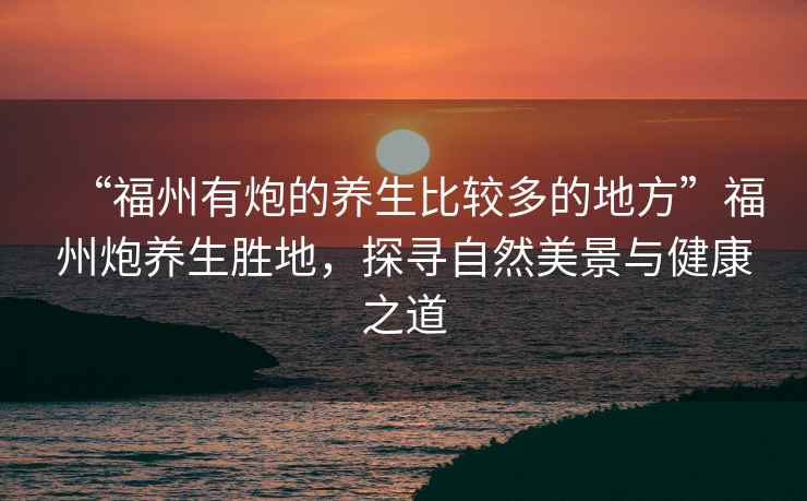 “福州有炮的養(yǎng)生比較多的地方”福州炮養(yǎng)生勝地，探尋自然美景與健康之道