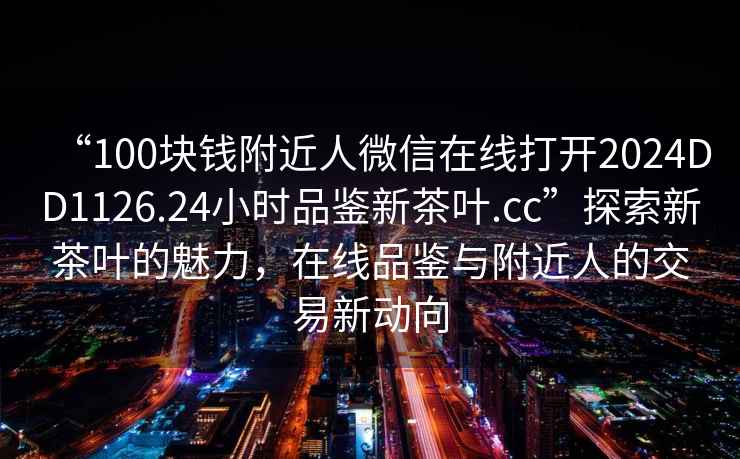 “100塊錢附近人微信在線打開2024DD1126.24小時品鑒新茶葉.cc”探索新茶葉的魅力，在線品鑒與附近人的交易新動向