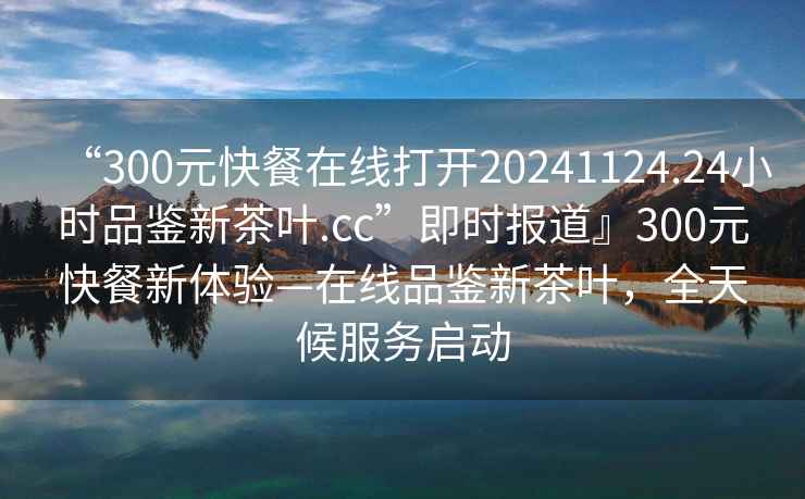 “300元快餐在線打開20241124.24小時(shí)品鑒新茶葉.cc”即時(shí)報(bào)道』300元快餐新體驗(yàn)—在線品鑒新茶葉，全天候服務(wù)啟動(dòng)