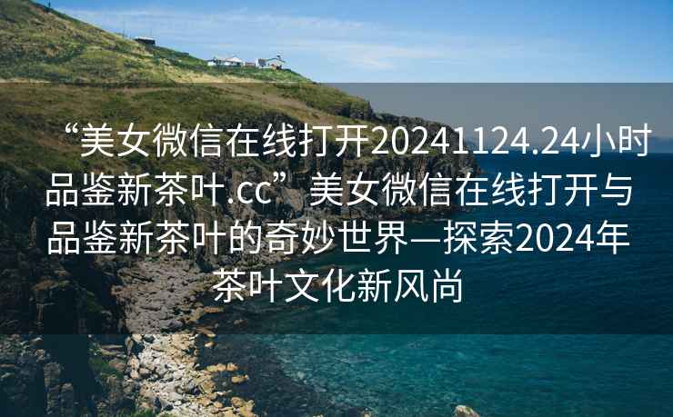 “美女微信在線打開20241124.24小時品鑒新茶葉.cc”美女微信在線打開與品鑒新茶葉的奇妙世界—探索2024年茶葉文化新風(fēng)尚