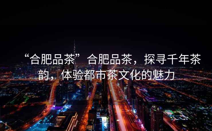“合肥品茶”合肥品茶，探尋千年茶韻，體驗(yàn)都市茶文化的魅力