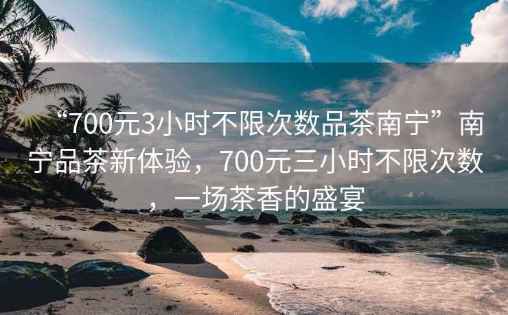 “700元3小時不限次數(shù)品茶南寧”南寧品茶新體驗，700元三小時不限次數(shù)，一場茶香的盛宴