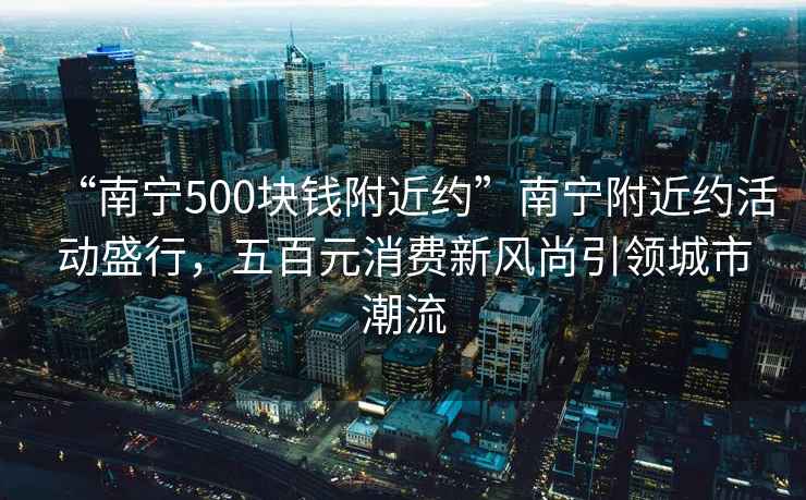 “南寧500塊錢附近約”南寧附近約活動盛行，五百元消費新風尚引領城市潮流