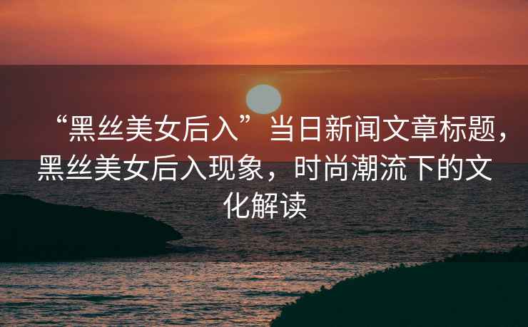 “黑絲美女后入”當(dāng)日新聞文章標(biāo)題，黑絲美女后入現(xiàn)象，時尚潮流下的文化解讀