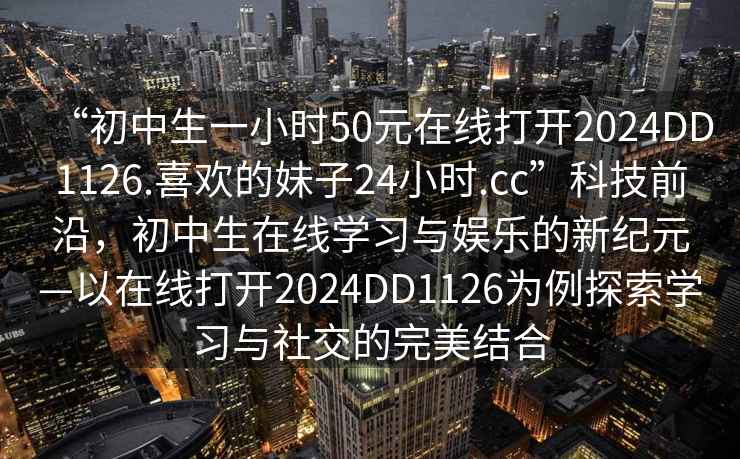 “初中生一小時50元在線打開2024DD1126.喜歡的妹子24小時.cc”科技前沿，初中生在線學(xué)習(xí)與娛樂的新紀(jì)元—以在線打開2024DD1126為例探索學(xué)習(xí)與社交的完美結(jié)合