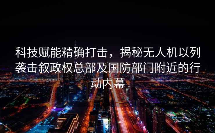 科技賦能精確打擊，揭秘無人機以列襲擊敘政權總部及國防部門附近的行動內(nèi)幕