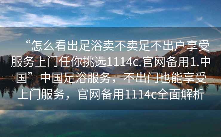 “怎么看出足浴賣不賣足不出戶享受服務上門任你挑選1114c.官網(wǎng)備用1.中國”中國足浴服務，不出門也能享受上門服務，官網(wǎng)備用1114c全面解析