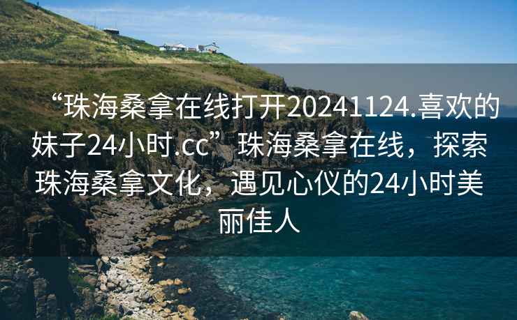 “珠海桑拿在線打開20241124.喜歡的妹子24小時.cc”珠海桑拿在線，探索珠海桑拿文化，遇見心儀的24小時美麗佳人